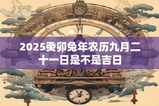2025癸卯兔年农历九月二十一日是不是吉日