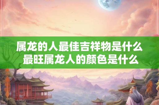 属龙的人最佳吉祥物是什么 最旺属龙人的颜色是什么