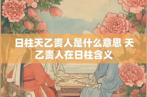 日柱天乙贵人是什么意思 天乙贵人在日柱含义 日柱天乙贵人是什么意思 天乙贵人在日柱含义