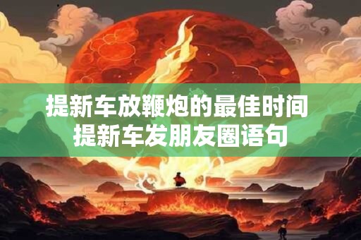 提新车放鞭炮的最佳时间 提新车发朋友圈语句 提新车放鞭炮的最佳时间 提新车发朋友圈语句