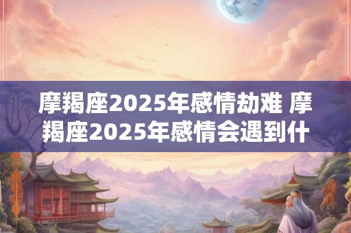 摩羯座2025年感情劫难 摩羯座2025年感情会遇到什么问题