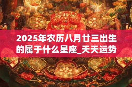 2026年农历八月廿三出生的属于什么星座_天天运势网 2026年农历八月廿三出生的属于什么星座_天天运势网