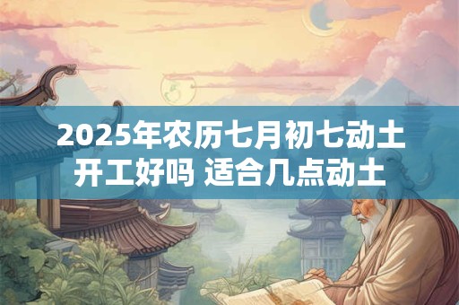 2025年农历七月初七动土开工好吗 适合几点动土