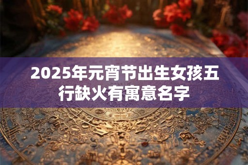 2025年元宵节出生女孩五行缺火有寓意名字