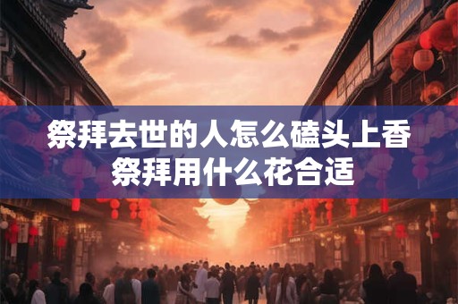 祭拜去世的人怎么磕头上香 祭拜用什么花合适 祭拜去世的人怎么磕头上香 祭拜用什么花合适