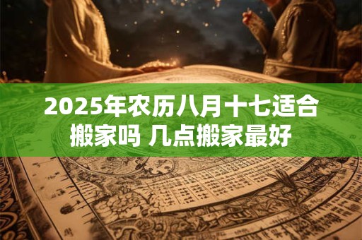 2025年农历八月十七适合搬家吗 几点搬家最好