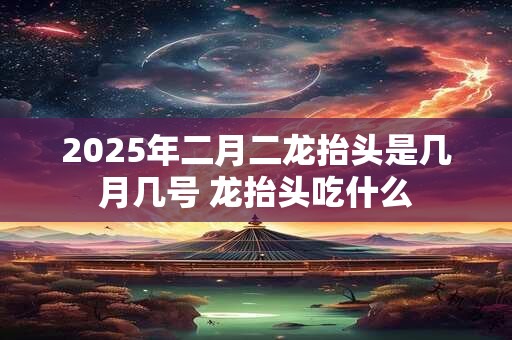 2025年二月二龙抬头是几月几号 龙抬头吃什么 2025年二月二龙抬头是几月几号 龙抬头吃什么