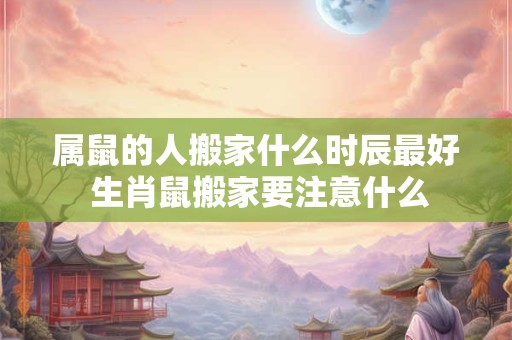 属鼠的人搬家什么时辰最好 生肖鼠搬家要注意什么