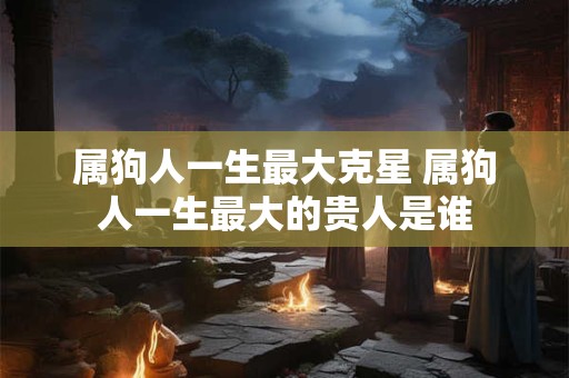 属狗人一生最大克星 属狗人一生最大的贵人是谁