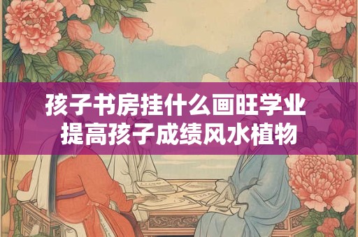 孩子书房挂什么画旺学业 提高孩子成绩风水植物 孩子书房挂什么画旺学业 提高孩子成绩风水植物