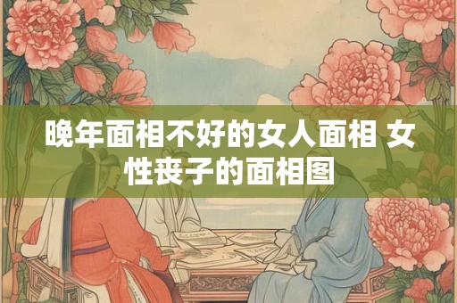 晚年面相不好的女人面相 女性丧子的面相图 晚年面相不好的女人面相 女性丧子的面相图