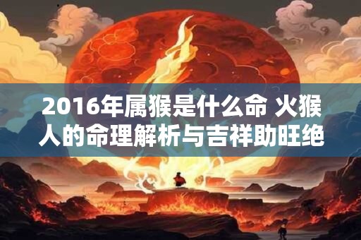 2016年属猴是什么命 火猴人的命理解析与吉祥助旺绝招
