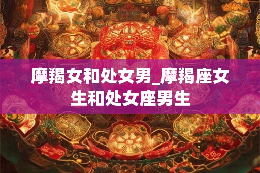 详细阅读:摩羯女和处女男_摩羯座女生和处女座男生 摩羯女和处女男_摩羯座女生和处女座男生