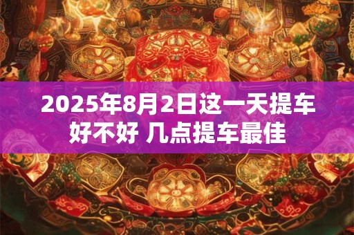 2025年8月2日这一天提车好不好 几点提车最佳