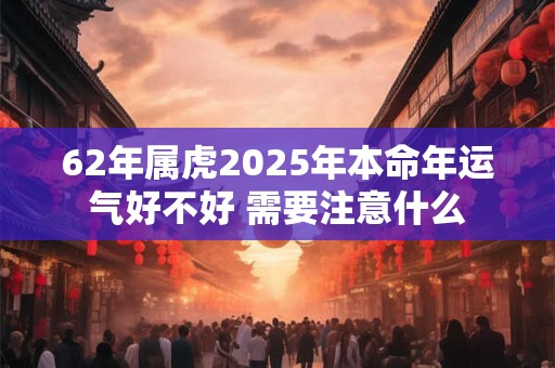 62年属虎2025年本命年运气好不好 需要注意什么 62年属虎2025年本命年运气好不好 需要注意什么