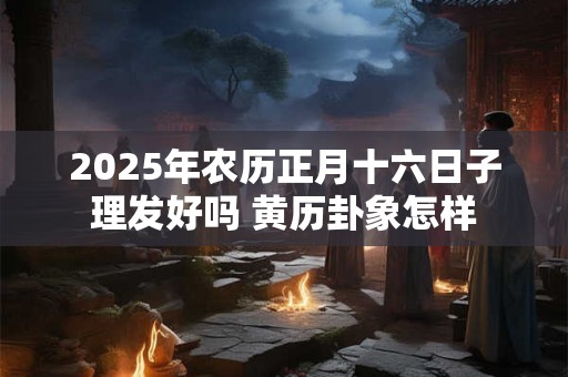 2026年农历正月十六日子理发好吗 黄历卦象怎样 2026年农历正月十六日子理发好吗 黄历卦象怎样