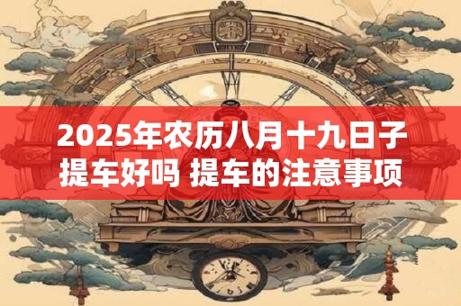 2025年农历八月十九日子提车好吗 提车的注意事项 2025年农历八月十九日子提车好吗 提车的注意事项