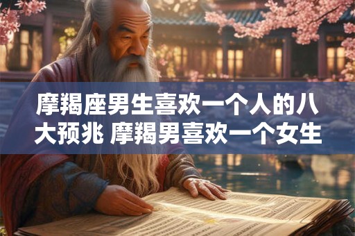 摩羯座男生喜欢一个人的八大预兆 摩羯男喜欢一个女生有哪些表现 摩羯座男生喜欢一个人的八大预兆 摩羯男喜欢一个女生有哪些表现