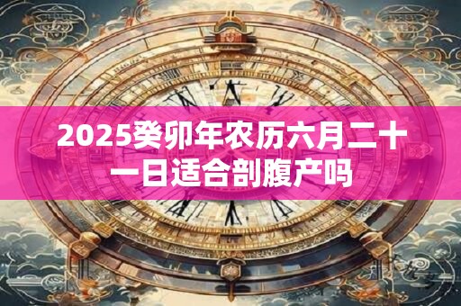 2025癸卯年农历六月二十一日适合剖腹产吗