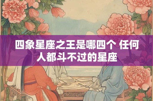 四象星座之王是哪四个 任何人都斗不过的星座 四象星座之王是哪四个 任何人都斗不过的星座