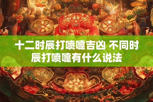 十二时辰打喷嚏吉凶 不同时辰打喷嚏有什么说法