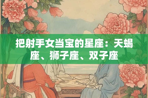 把射手女当宝的星座：天蝎座、狮子座、双子座