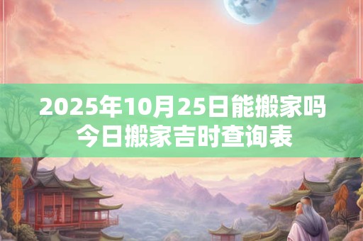 2025年10月25日能搬家吗 今日搬家吉时查询表