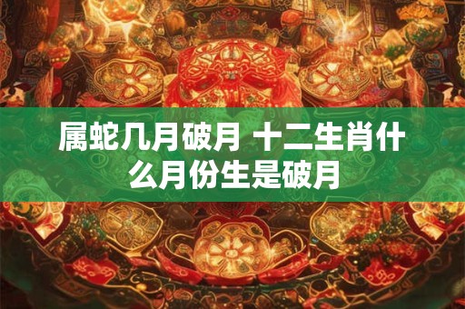 属蛇几月破月 十二生肖什么月份生是破月 属蛇几月破月 十二生肖什么月份生是破月