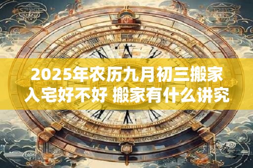 2025年农历九月初三搬家入宅好不好 搬家有什么讲究