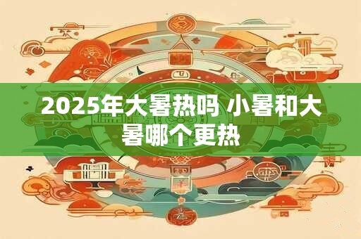 2025年大暑热吗 小暑和大暑哪个更热