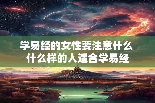 学易经的女性要注意什么 什么样的人适合学易经 学易经的女性要注意什么 什么样的人适合学易经