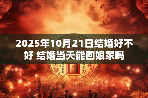 2025年10月21日结婚好不好 结婚当天能回娘家吗 2025年10月21日结婚好不好 结婚当天能回娘家吗