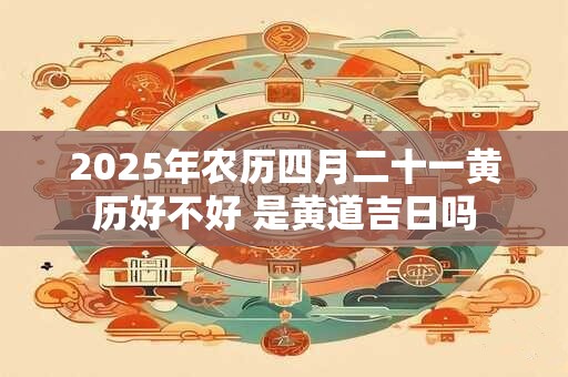 2025年农历四月二十一黄历好不好 是黄道吉日吗
