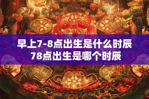 早上7-8点出生是什么时辰 78点出生是哪个时辰