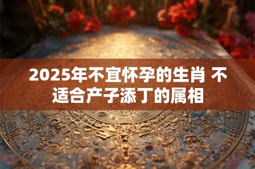 2025年不宜怀孕的生肖 不适合产子添丁的属相