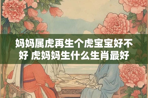 妈妈属虎再生个虎宝宝好不好 虎妈妈生什么生肖最好