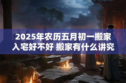 2025年农历五月初一搬家入宅好不好 搬家有什么讲究
