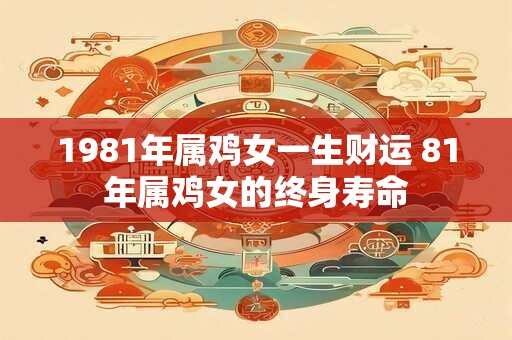 1981年属鸡女一生财运 81年属鸡女的终身寿命 1981年属鸡女一生财运 81年属鸡女的终身寿命