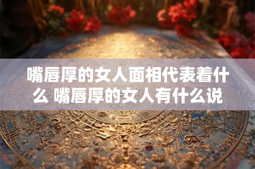 嘴唇厚的女人面相代表着什么 嘴唇厚的女人有什么说法