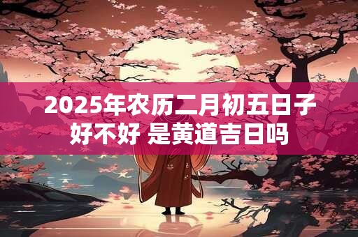 2025年农历二月初五日子好不好 是黄道吉日吗