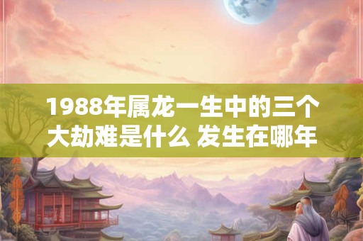 1988年属龙一生中的三个大劫难是什么 发生在哪年