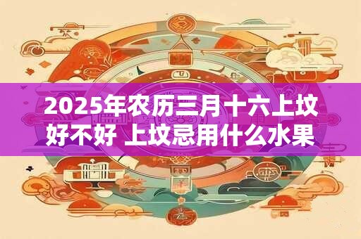 2025年农历三月十六上坟好不好 上坟忌用什么水果 2025年农历三月十六上坟好不好 上坟忌用什么水果