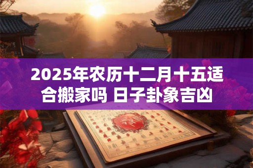 2025年农历十二月十五适合搬家吗 日子卦象吉凶 2025年农历十二月十五适合搬家吗 日子卦象吉凶