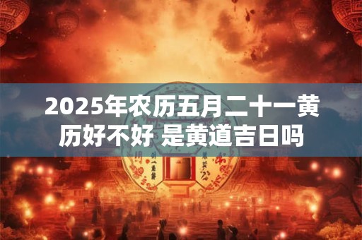 2025年农历五月二十一黄历好不好 是黄道吉日吗
