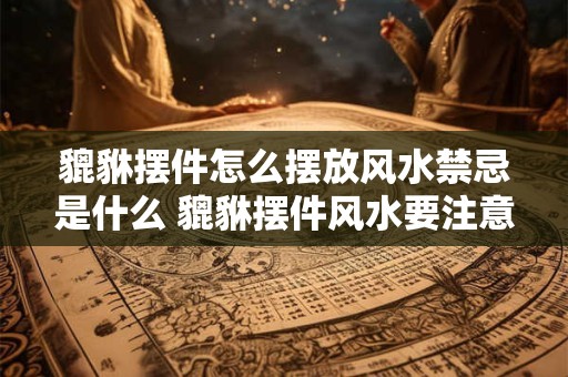 貔貅摆件怎么摆放风水禁忌是什么 貔貅摆件风水要注意什么 貔貅摆件怎么摆放风水禁忌是什么 貔貅摆件风水要注意什么