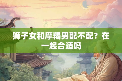 狮子女和摩羯男配不配？在一起合适吗