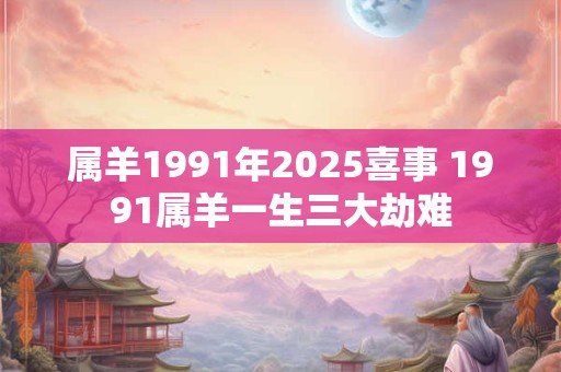 属羊1991年2025喜事 1991属羊一生三大劫难