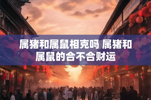 属猪和属鼠相克吗 属猪和属鼠的合不合财运 属猪和属鼠相克吗 属猪和属鼠的合不合财运