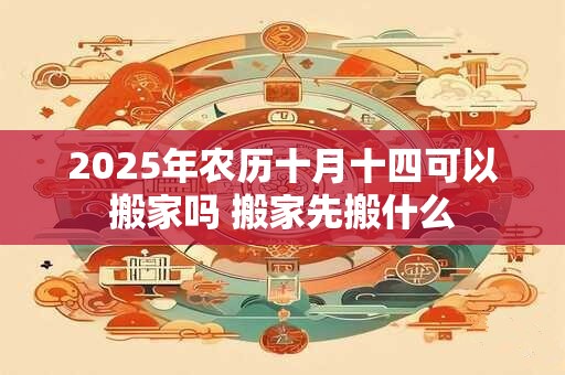 2025年农历十月十四可以搬家吗 搬家先搬什么