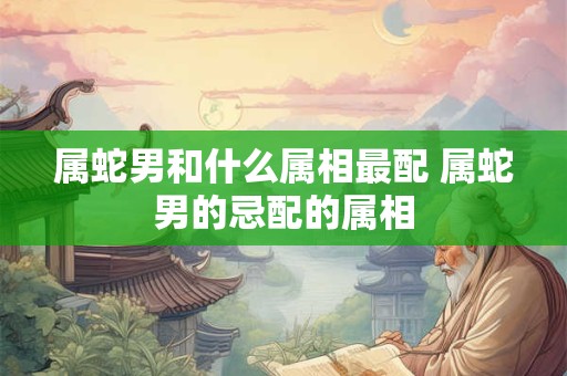 属蛇男和什么属相最配 属蛇男的忌配的属相
